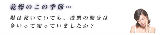 乾燥のこの季節…髪は乾いていても、地肌の脂分は多いって知っていましたか？