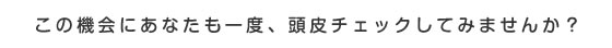 この機会にあなたも一度、頭皮チェックしてみませんか？